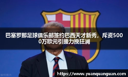 巴塞罗那足球俱乐部签约巴西天才新秀，斥资5000万欧元引援力挽狂澜