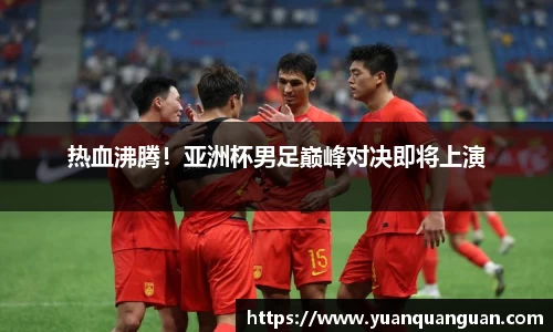 热血沸腾！亚洲杯男足巅峰对决即将上演