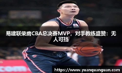 易建联荣膺CBA总决赛MVP，对手教练盛赞：无人可挡
