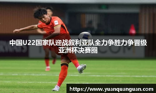 中国U22国家队迎战叙利亚队全力争胜力争晋级亚洲杯决赛圈